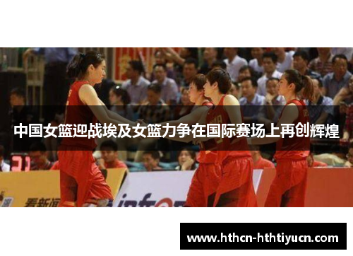 中国女篮迎战埃及女篮力争在国际赛场上再创辉煌